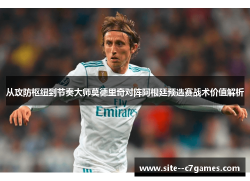 从攻防枢纽到节奏大师莫德里奇对阵阿根廷预选赛战术价值解析