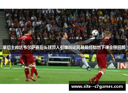 莱切主帅达韦尔萨赛后头球顶人引爆舆论风暴最终黯然下课全程回顾 莱切主帅达韦尔萨赛后头球顶人引爆舆论风暴最终黯然下课全程回顾