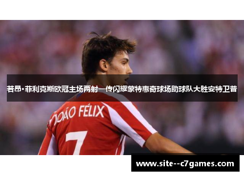 若昂·菲利克斯欧冠主场两射一传闪耀蒙特惠奇球场助球队大胜安特卫普 若昂·菲利克斯欧冠主场两射一传闪耀蒙特惠奇球场助球队大胜安特卫普