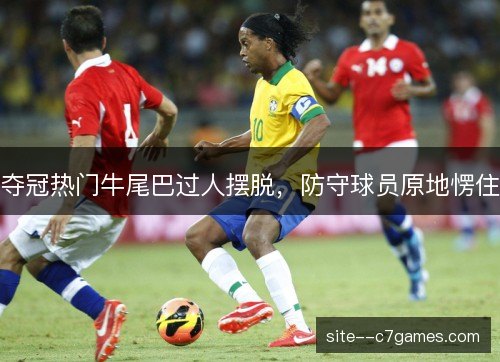 夺冠热门牛尾巴过人摆脱，防守球员原地愣住